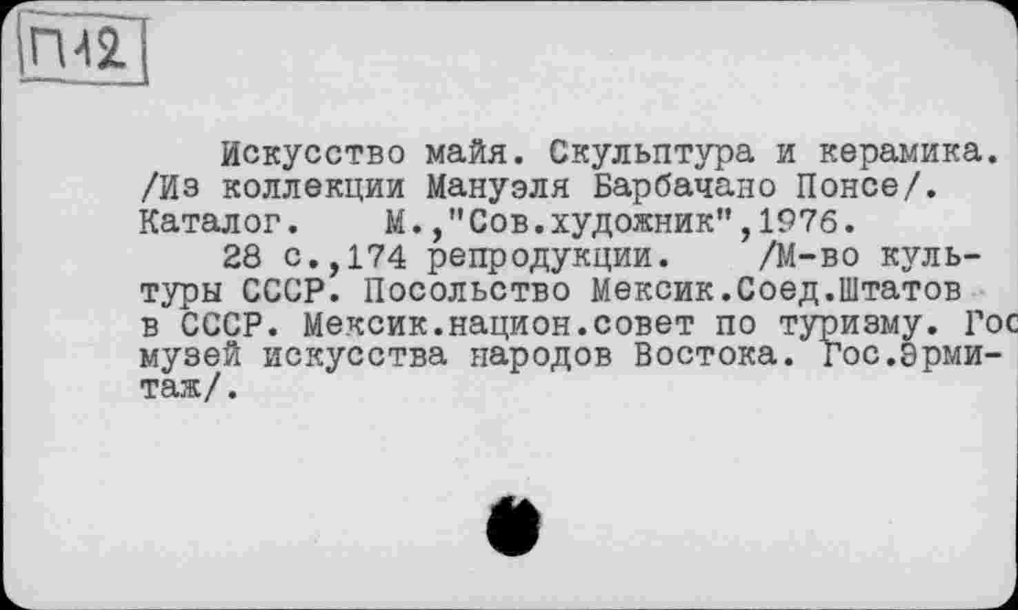 ﻿Искусство майя. Скульптура и керамика. /Из коллекции Мануэля Барбачано Понсе/. Каталог. М.Сов.художник",1976.
28 с.,174 репродукции. /М-во культуры СССР. Посольство Мексик.Соед.Штатов в СССР. Мексик.национ.совет по туризму. Гос музей искусства народов Востока, гос.Эрмитаж/.